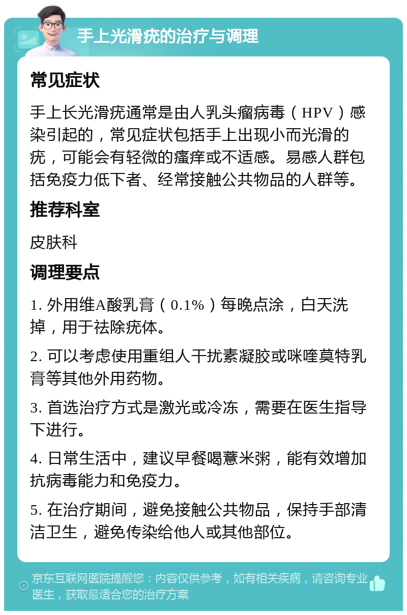 手上光滑疣的治疗与调理 常见症状 手上长光滑疣通常是由人乳头瘤病毒（HPV）感染引起的，常见症状包括手上出现小而光滑的疣，可能会有轻微的瘙痒或不适感。易感人群包括免疫力低下者、经常接触公共物品的人群等。 推荐科室 皮肤科 调理要点 1. 外用维A酸乳膏（0.1%）每晚点涂，白天洗掉，用于祛除疣体。 2. 可以考虑使用重组人干扰素凝胶或咪喹莫特乳膏等其他外用药物。 3. 首选治疗方式是激光或冷冻，需要在医生指导下进行。 4. 日常生活中，建议早餐喝薏米粥，能有效增加抗病毒能力和免疫力。 5. 在治疗期间，避免接触公共物品，保持手部清洁卫生，避免传染给他人或其他部位。