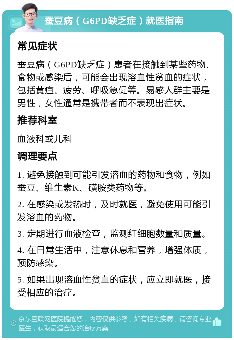 蚕豆病（G6PD缺乏症）就医指南 常见症状 蚕豆病（G6PD缺乏症）患者在接触到某些药物、食物或感染后，可能会出现溶血性贫血的症状，包括黄疸、疲劳、呼吸急促等。易感人群主要是男性，女性通常是携带者而不表现出症状。 推荐科室 血液科或儿科 调理要点 1. 避免接触到可能引发溶血的药物和食物，例如蚕豆、维生素K、磺胺类药物等。 2. 在感染或发热时，及时就医，避免使用可能引发溶血的药物。 3. 定期进行血液检查，监测红细胞数量和质量。 4. 在日常生活中，注意休息和营养，增强体质，预防感染。 5. 如果出现溶血性贫血的症状，应立即就医，接受相应的治疗。