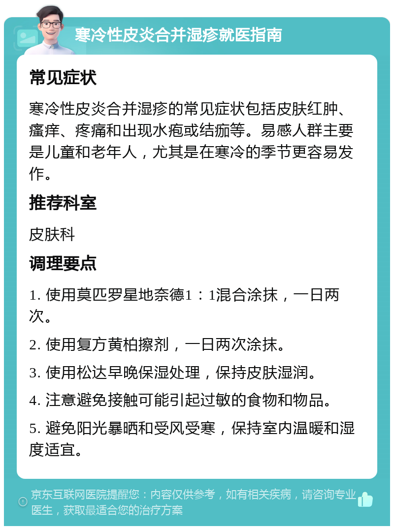 寒冷性皮炎合并湿疹就医指南 常见症状 寒冷性皮炎合并湿疹的常见症状包括皮肤红肿、瘙痒、疼痛和出现水疱或结痂等。易感人群主要是儿童和老年人，尤其是在寒冷的季节更容易发作。 推荐科室 皮肤科 调理要点 1. 使用莫匹罗星地奈德1：1混合涂抹，一日两次。 2. 使用复方黄柏擦剂，一日两次涂抹。 3. 使用松达早晚保湿处理，保持皮肤湿润。 4. 注意避免接触可能引起过敏的食物和物品。 5. 避免阳光暴晒和受风受寒，保持室内温暖和湿度适宜。