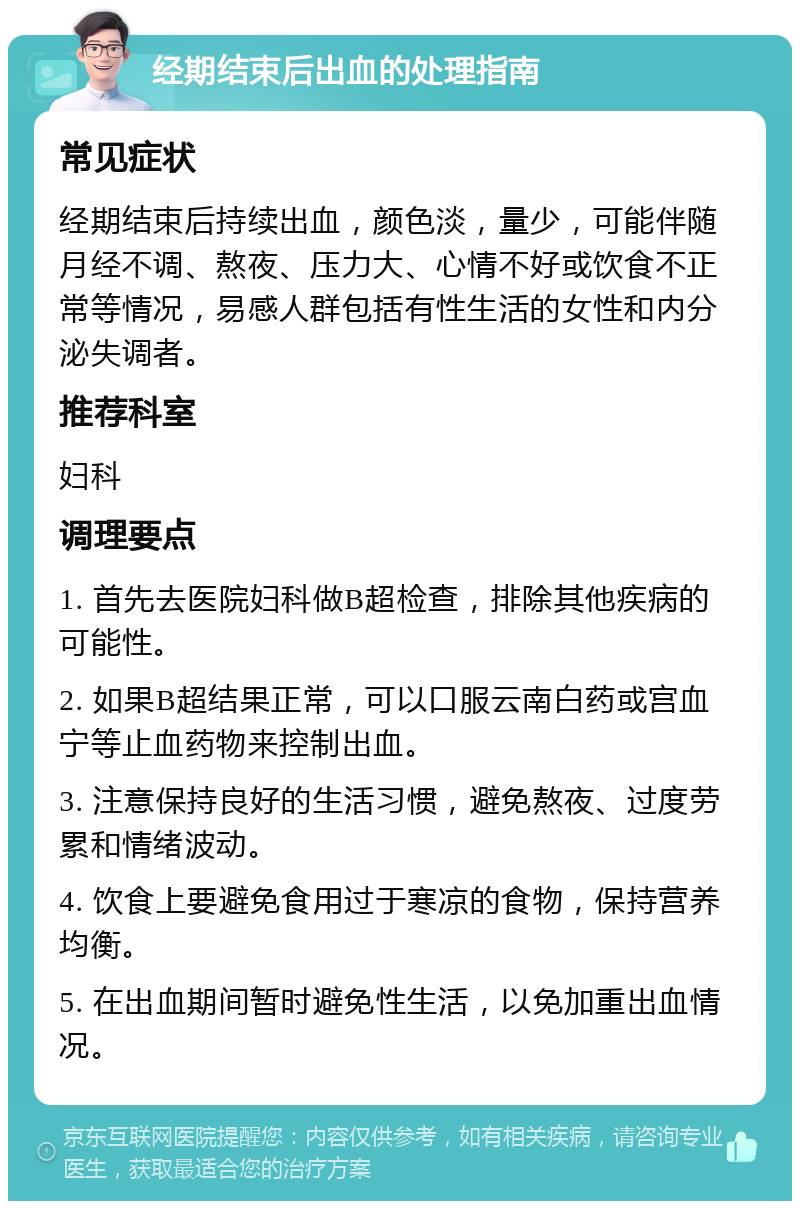 经期结束后出血的处理指南 常见症状 经期结束后持续出血，颜色淡，量少，可能伴随月经不调、熬夜、压力大、心情不好或饮食不正常等情况，易感人群包括有性生活的女性和内分泌失调者。 推荐科室 妇科 调理要点 1. 首先去医院妇科做B超检查，排除其他疾病的可能性。 2. 如果B超结果正常，可以口服云南白药或宫血宁等止血药物来控制出血。 3. 注意保持良好的生活习惯，避免熬夜、过度劳累和情绪波动。 4. 饮食上要避免食用过于寒凉的食物，保持营养均衡。 5. 在出血期间暂时避免性生活，以免加重出血情况。