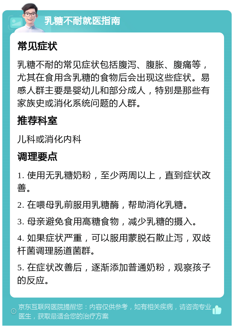 乳糖不耐就医指南 常见症状 乳糖不耐的常见症状包括腹泻、腹胀、腹痛等，尤其在食用含乳糖的食物后会出现这些症状。易感人群主要是婴幼儿和部分成人，特别是那些有家族史或消化系统问题的人群。 推荐科室 儿科或消化内科 调理要点 1. 使用无乳糖奶粉，至少两周以上，直到症状改善。 2. 在喂母乳前服用乳糖酶，帮助消化乳糖。 3. 母亲避免食用高糖食物，减少乳糖的摄入。 4. 如果症状严重，可以服用蒙脱石散止泻，双歧杆菌调理肠道菌群。 5. 在症状改善后，逐渐添加普通奶粉，观察孩子的反应。