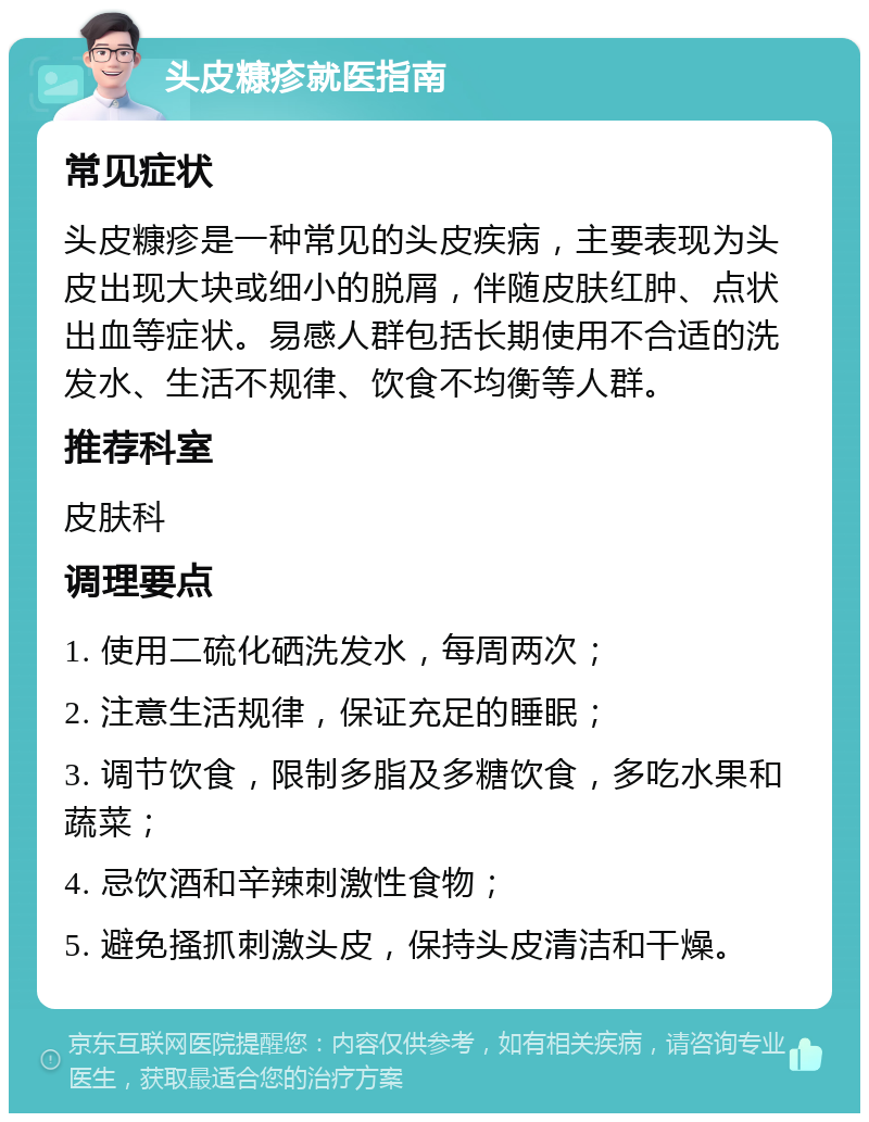 头皮糠疹就医指南 常见症状 头皮糠疹是一种常见的头皮疾病，主要表现为头皮出现大块或细小的脱屑，伴随皮肤红肿、点状出血等症状。易感人群包括长期使用不合适的洗发水、生活不规律、饮食不均衡等人群。 推荐科室 皮肤科 调理要点 1. 使用二硫化硒洗发水，每周两次； 2. 注意生活规律，保证充足的睡眠； 3. 调节饮食，限制多脂及多糖饮食，多吃水果和蔬菜； 4. 忌饮酒和辛辣刺激性食物； 5. 避免搔抓刺激头皮，保持头皮清洁和干燥。