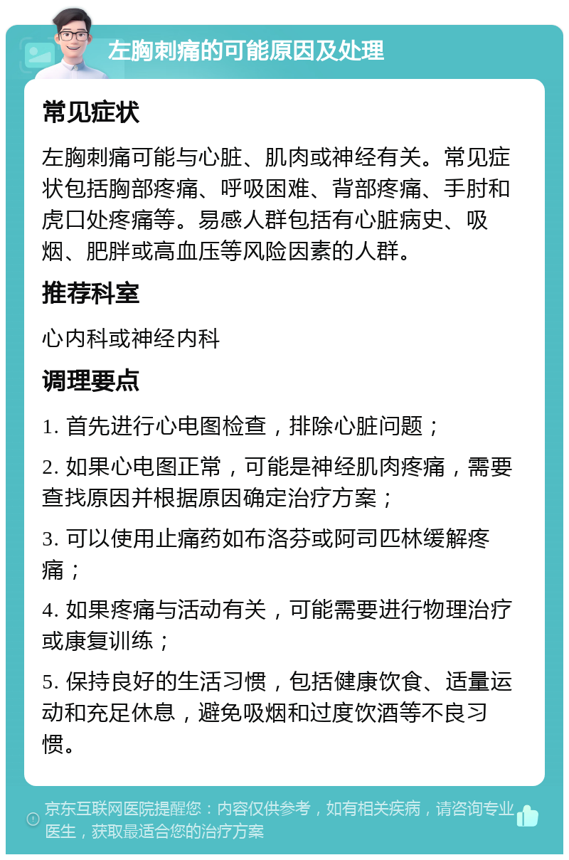 左胸刺痛的可能原因及处理 常见症状 左胸刺痛可能与心脏、肌肉或神经有关。常见症状包括胸部疼痛、呼吸困难、背部疼痛、手肘和虎口处疼痛等。易感人群包括有心脏病史、吸烟、肥胖或高血压等风险因素的人群。 推荐科室 心内科或神经内科 调理要点 1. 首先进行心电图检查，排除心脏问题； 2. 如果心电图正常，可能是神经肌肉疼痛，需要查找原因并根据原因确定治疗方案； 3. 可以使用止痛药如布洛芬或阿司匹林缓解疼痛； 4. 如果疼痛与活动有关，可能需要进行物理治疗或康复训练； 5. 保持良好的生活习惯，包括健康饮食、适量运动和充足休息，避免吸烟和过度饮酒等不良习惯。