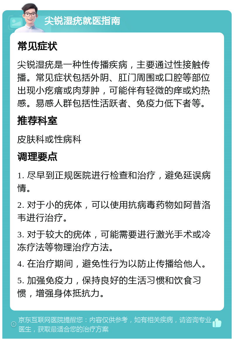 尖锐湿疣就医指南 常见症状 尖锐湿疣是一种性传播疾病，主要通过性接触传播。常见症状包括外阴、肛门周围或口腔等部位出现小疙瘩或肉芽肿，可能伴有轻微的痒或灼热感。易感人群包括性活跃者、免疫力低下者等。 推荐科室 皮肤科或性病科 调理要点 1. 尽早到正规医院进行检查和治疗，避免延误病情。 2. 对于小的疣体，可以使用抗病毒药物如阿昔洛韦进行治疗。 3. 对于较大的疣体，可能需要进行激光手术或冷冻疗法等物理治疗方法。 4. 在治疗期间，避免性行为以防止传播给他人。 5. 加强免疫力，保持良好的生活习惯和饮食习惯，增强身体抵抗力。