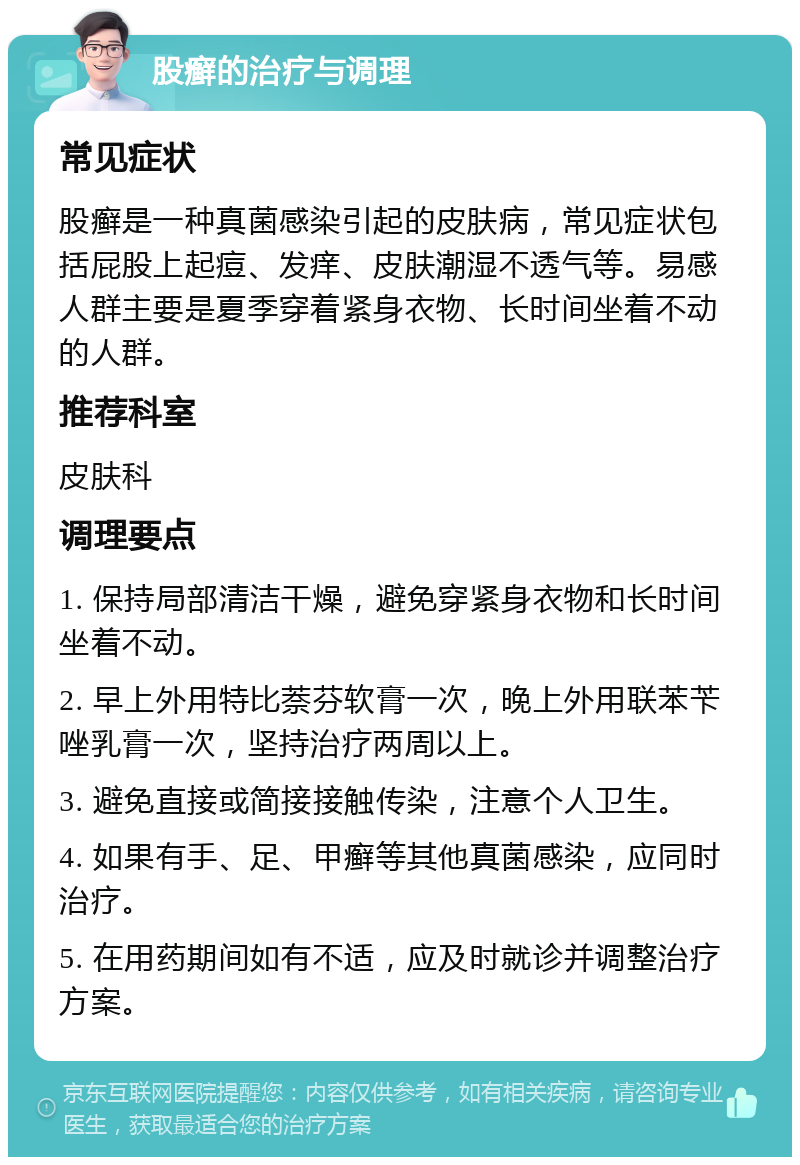 股癣的治疗与调理 常见症状 股癣是一种真菌感染引起的皮肤病，常见症状包括屁股上起痘、发痒、皮肤潮湿不透气等。易感人群主要是夏季穿着紧身衣物、长时间坐着不动的人群。 推荐科室 皮肤科 调理要点 1. 保持局部清洁干燥，避免穿紧身衣物和长时间坐着不动。 2. 早上外用特比萘芬软膏一次，晚上外用联苯苄唑乳膏一次，坚持治疗两周以上。 3. 避免直接或简接接触传染，注意个人卫生。 4. 如果有手、足、甲癣等其他真菌感染，应同时治疗。 5. 在用药期间如有不适，应及时就诊并调整治疗方案。