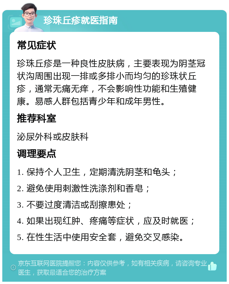 珍珠丘疹就医指南 常见症状 珍珠丘疹是一种良性皮肤病，主要表现为阴茎冠状沟周围出现一排或多排小而均匀的珍珠状丘疹，通常无痛无痒，不会影响性功能和生殖健康。易感人群包括青少年和成年男性。 推荐科室 泌尿外科或皮肤科 调理要点 1. 保持个人卫生，定期清洗阴茎和龟头； 2. 避免使用刺激性洗涤剂和香皂； 3. 不要过度清洁或刮擦患处； 4. 如果出现红肿、疼痛等症状，应及时就医； 5. 在性生活中使用安全套，避免交叉感染。