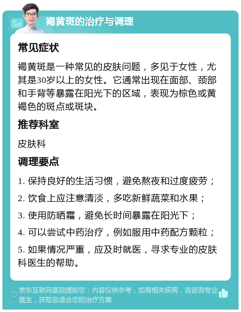 褐黄斑的治疗与调理 常见症状 褐黄斑是一种常见的皮肤问题，多见于女性，尤其是30岁以上的女性。它通常出现在面部、颈部和手背等暴露在阳光下的区域，表现为棕色或黄褐色的斑点或斑块。 推荐科室 皮肤科 调理要点 1. 保持良好的生活习惯，避免熬夜和过度疲劳； 2. 饮食上应注意清淡，多吃新鲜蔬菜和水果； 3. 使用防晒霜，避免长时间暴露在阳光下； 4. 可以尝试中药治疗，例如服用中药配方颗粒； 5. 如果情况严重，应及时就医，寻求专业的皮肤科医生的帮助。