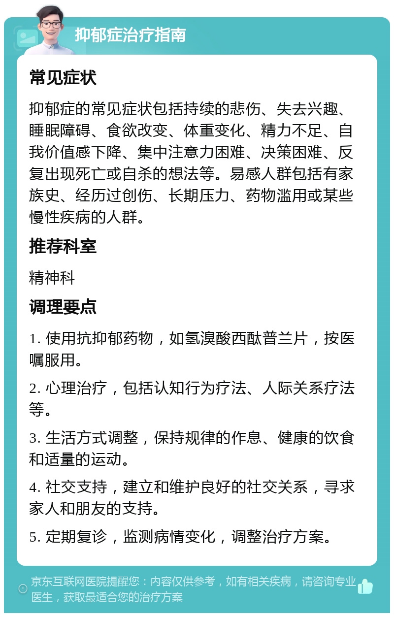 抑郁症治疗指南 常见症状 抑郁症的常见症状包括持续的悲伤、失去兴趣、睡眠障碍、食欲改变、体重变化、精力不足、自我价值感下降、集中注意力困难、决策困难、反复出现死亡或自杀的想法等。易感人群包括有家族史、经历过创伤、长期压力、药物滥用或某些慢性疾病的人群。 推荐科室 精神科 调理要点 1. 使用抗抑郁药物，如氢溴酸西酞普兰片，按医嘱服用。 2. 心理治疗，包括认知行为疗法、人际关系疗法等。 3. 生活方式调整，保持规律的作息、健康的饮食和适量的运动。 4. 社交支持，建立和维护良好的社交关系，寻求家人和朋友的支持。 5. 定期复诊，监测病情变化，调整治疗方案。