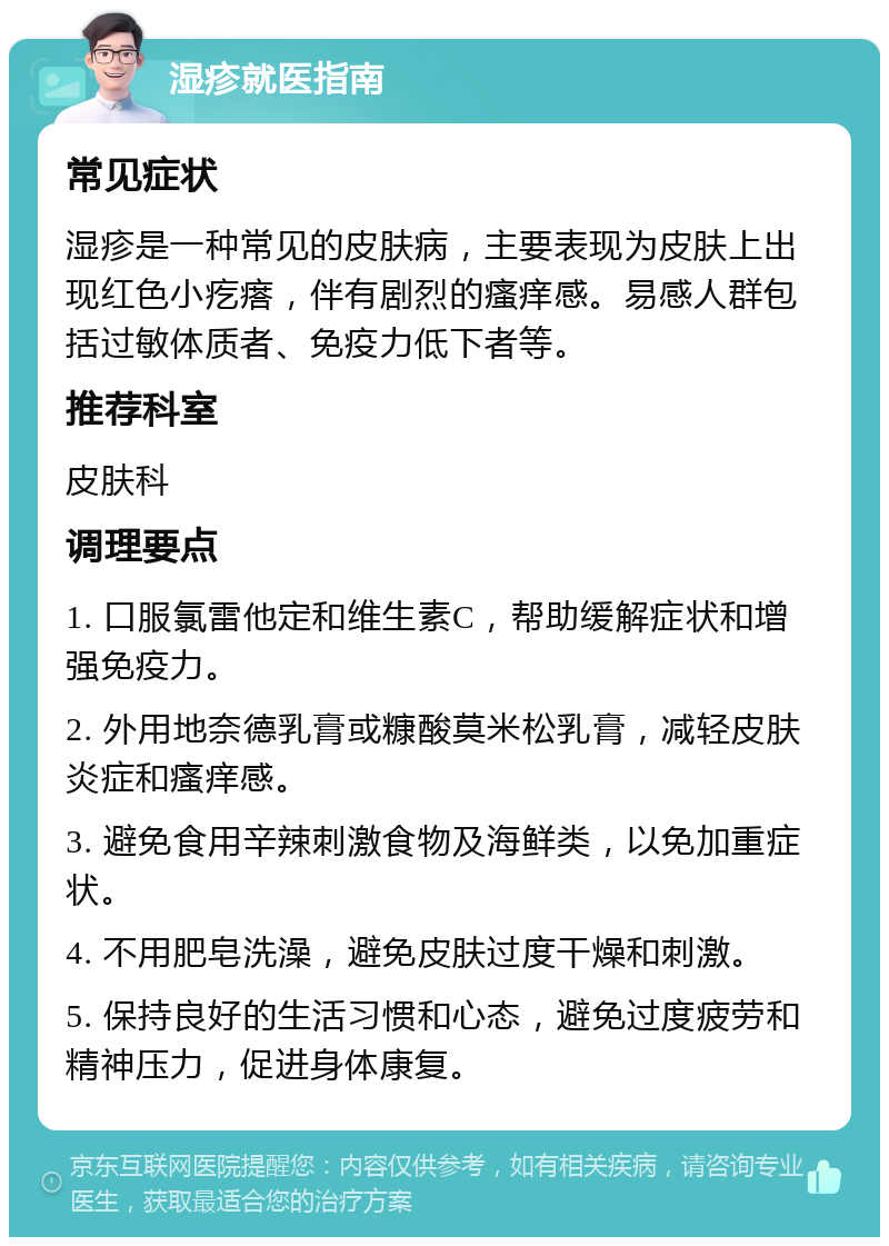 湿疹就医指南 常见症状 湿疹是一种常见的皮肤病，主要表现为皮肤上出现红色小疙瘩，伴有剧烈的瘙痒感。易感人群包括过敏体质者、免疫力低下者等。 推荐科室 皮肤科 调理要点 1. 口服氯雷他定和维生素C，帮助缓解症状和增强免疫力。 2. 外用地奈德乳膏或糠酸莫米松乳膏，减轻皮肤炎症和瘙痒感。 3. 避免食用辛辣刺激食物及海鲜类，以免加重症状。 4. 不用肥皂洗澡，避免皮肤过度干燥和刺激。 5. 保持良好的生活习惯和心态，避免过度疲劳和精神压力，促进身体康复。