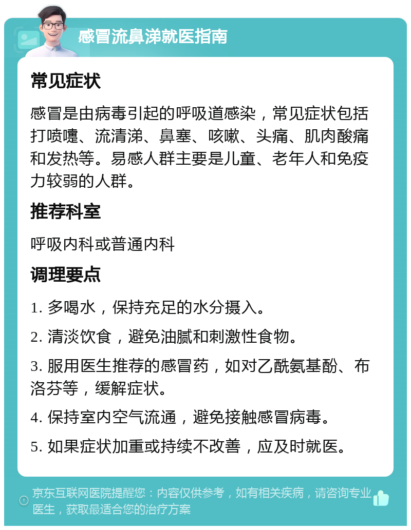 感冒流鼻涕就医指南 常见症状 感冒是由病毒引起的呼吸道感染，常见症状包括打喷嚏、流清涕、鼻塞、咳嗽、头痛、肌肉酸痛和发热等。易感人群主要是儿童、老年人和免疫力较弱的人群。 推荐科室 呼吸内科或普通内科 调理要点 1. 多喝水，保持充足的水分摄入。 2. 清淡饮食，避免油腻和刺激性食物。 3. 服用医生推荐的感冒药，如对乙酰氨基酚、布洛芬等，缓解症状。 4. 保持室内空气流通，避免接触感冒病毒。 5. 如果症状加重或持续不改善，应及时就医。