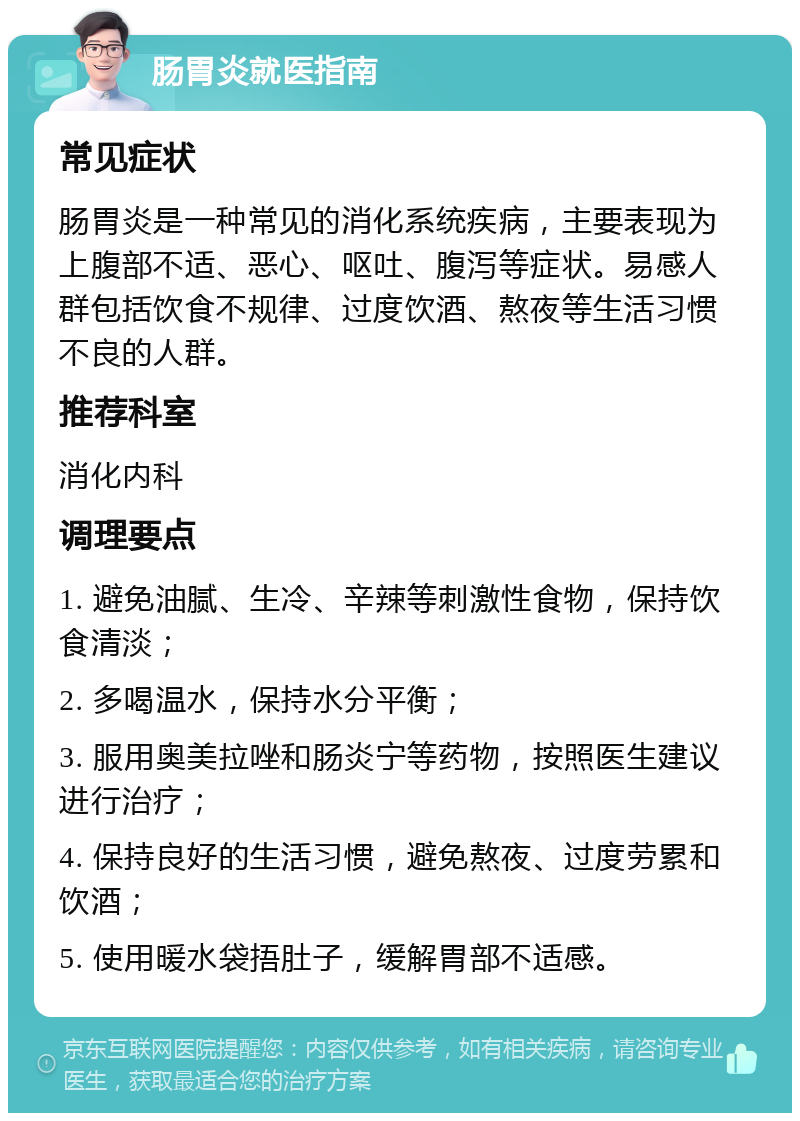 肠胃炎就医指南 常见症状 肠胃炎是一种常见的消化系统疾病，主要表现为上腹部不适、恶心、呕吐、腹泻等症状。易感人群包括饮食不规律、过度饮酒、熬夜等生活习惯不良的人群。 推荐科室 消化内科 调理要点 1. 避免油腻、生冷、辛辣等刺激性食物，保持饮食清淡； 2. 多喝温水，保持水分平衡； 3. 服用奥美拉唑和肠炎宁等药物，按照医生建议进行治疗； 4. 保持良好的生活习惯，避免熬夜、过度劳累和饮酒； 5. 使用暖水袋捂肚子，缓解胃部不适感。