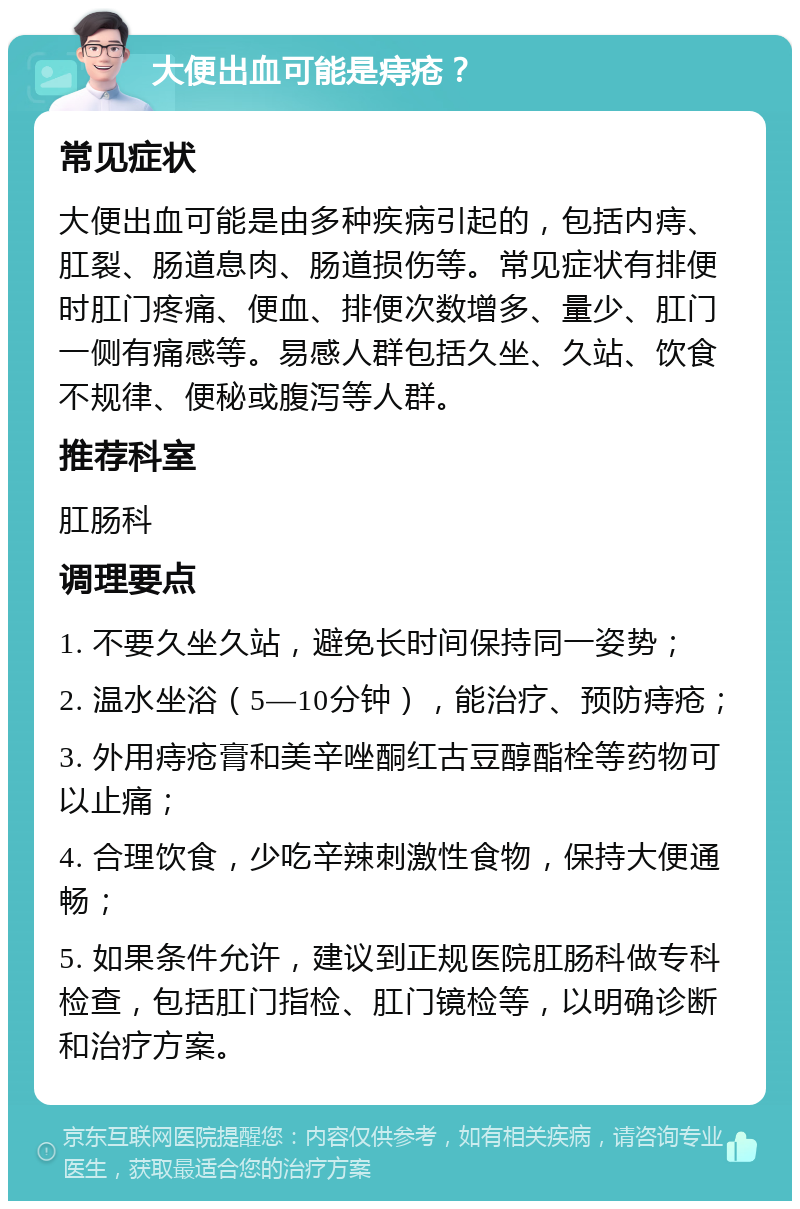 大便出血可能是痔疮？ 常见症状 大便出血可能是由多种疾病引起的，包括内痔、肛裂、肠道息肉、肠道损伤等。常见症状有排便时肛门疼痛、便血、排便次数增多、量少、肛门一侧有痛感等。易感人群包括久坐、久站、饮食不规律、便秘或腹泻等人群。 推荐科室 肛肠科 调理要点 1. 不要久坐久站，避免长时间保持同一姿势； 2. 温水坐浴（5—10分钟），能治疗、预防痔疮； 3. 外用痔疮膏和美辛唑酮红古豆醇酯栓等药物可以止痛； 4. 合理饮食，少吃辛辣刺激性食物，保持大便通畅； 5. 如果条件允许，建议到正规医院肛肠科做专科检查，包括肛门指检、肛门镜检等，以明确诊断和治疗方案。