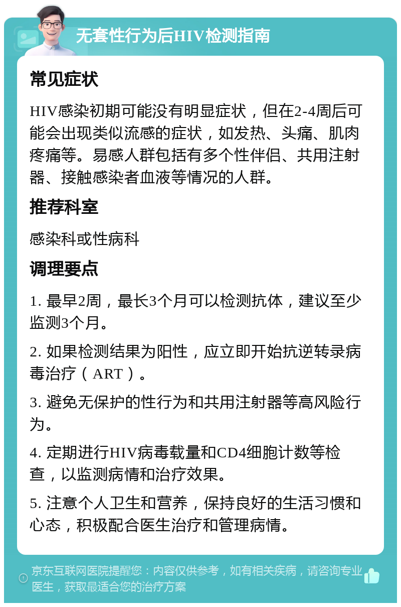 无套性行为后HIV检测指南 常见症状 HIV感染初期可能没有明显症状，但在2-4周后可能会出现类似流感的症状，如发热、头痛、肌肉疼痛等。易感人群包括有多个性伴侣、共用注射器、接触感染者血液等情况的人群。 推荐科室 感染科或性病科 调理要点 1. 最早2周，最长3个月可以检测抗体，建议至少监测3个月。 2. 如果检测结果为阳性，应立即开始抗逆转录病毒治疗（ART）。 3. 避免无保护的性行为和共用注射器等高风险行为。 4. 定期进行HIV病毒载量和CD4细胞计数等检查，以监测病情和治疗效果。 5. 注意个人卫生和营养，保持良好的生活习惯和心态，积极配合医生治疗和管理病情。