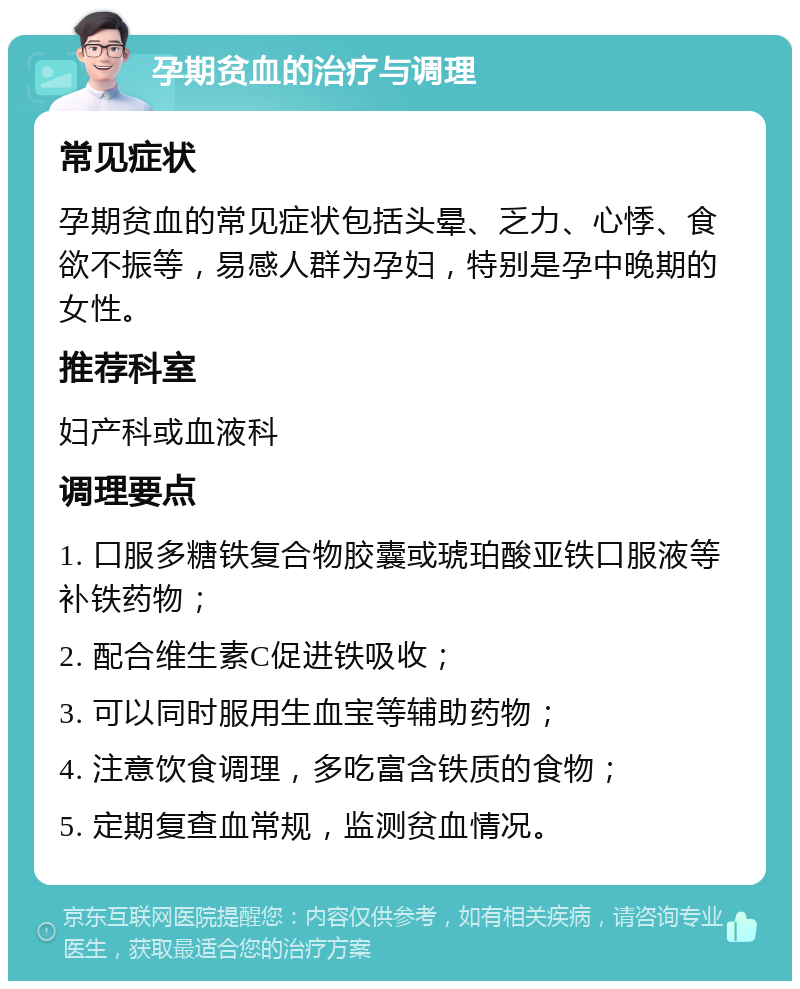 孕期贫血的治疗与调理 常见症状 孕期贫血的常见症状包括头晕、乏力、心悸、食欲不振等，易感人群为孕妇，特别是孕中晚期的女性。 推荐科室 妇产科或血液科 调理要点 1. 口服多糖铁复合物胶囊或琥珀酸亚铁口服液等补铁药物； 2. 配合维生素C促进铁吸收； 3. 可以同时服用生血宝等辅助药物； 4. 注意饮食调理，多吃富含铁质的食物； 5. 定期复查血常规，监测贫血情况。