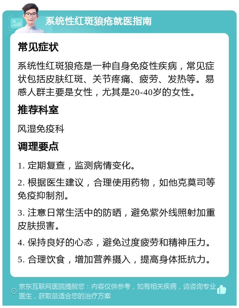 系统性红斑狼疮就医指南 常见症状 系统性红斑狼疮是一种自身免疫性疾病，常见症状包括皮肤红斑、关节疼痛、疲劳、发热等。易感人群主要是女性，尤其是20-40岁的女性。 推荐科室 风湿免疫科 调理要点 1. 定期复查，监测病情变化。 2. 根据医生建议，合理使用药物，如他克莫司等免疫抑制剂。 3. 注意日常生活中的防晒，避免紫外线照射加重皮肤损害。 4. 保持良好的心态，避免过度疲劳和精神压力。 5. 合理饮食，增加营养摄入，提高身体抵抗力。