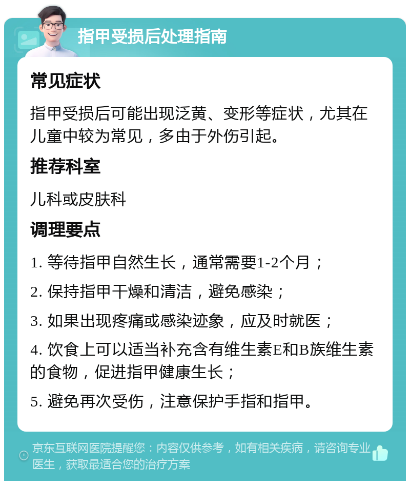 指甲受损后处理指南 常见症状 指甲受损后可能出现泛黄、变形等症状，尤其在儿童中较为常见，多由于外伤引起。 推荐科室 儿科或皮肤科 调理要点 1. 等待指甲自然生长，通常需要1-2个月； 2. 保持指甲干燥和清洁，避免感染； 3. 如果出现疼痛或感染迹象，应及时就医； 4. 饮食上可以适当补充含有维生素E和B族维生素的食物，促进指甲健康生长； 5. 避免再次受伤，注意保护手指和指甲。