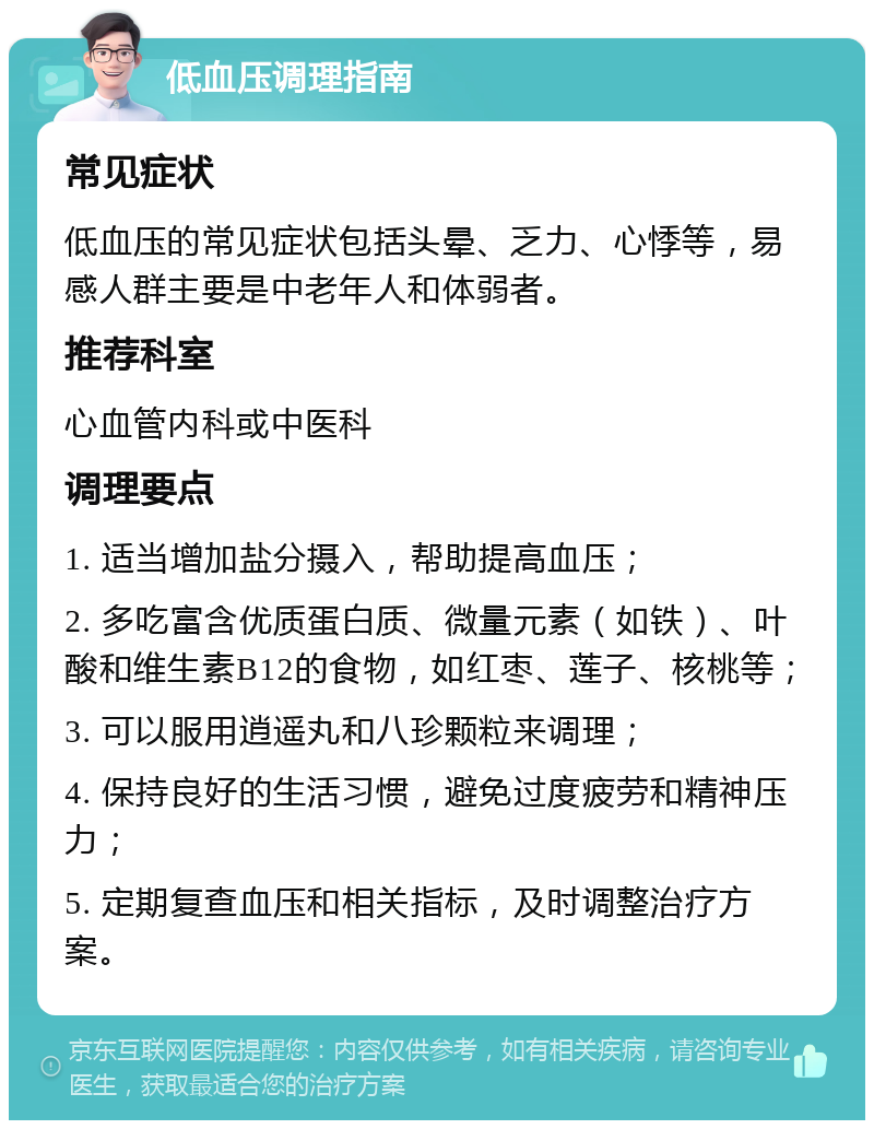 低血压调理指南 常见症状 低血压的常见症状包括头晕、乏力、心悸等，易感人群主要是中老年人和体弱者。 推荐科室 心血管内科或中医科 调理要点 1. 适当增加盐分摄入，帮助提高血压； 2. 多吃富含优质蛋白质、微量元素（如铁）、叶酸和维生素B12的食物，如红枣、莲子、核桃等； 3. 可以服用逍遥丸和八珍颗粒来调理； 4. 保持良好的生活习惯，避免过度疲劳和精神压力； 5. 定期复查血压和相关指标，及时调整治疗方案。