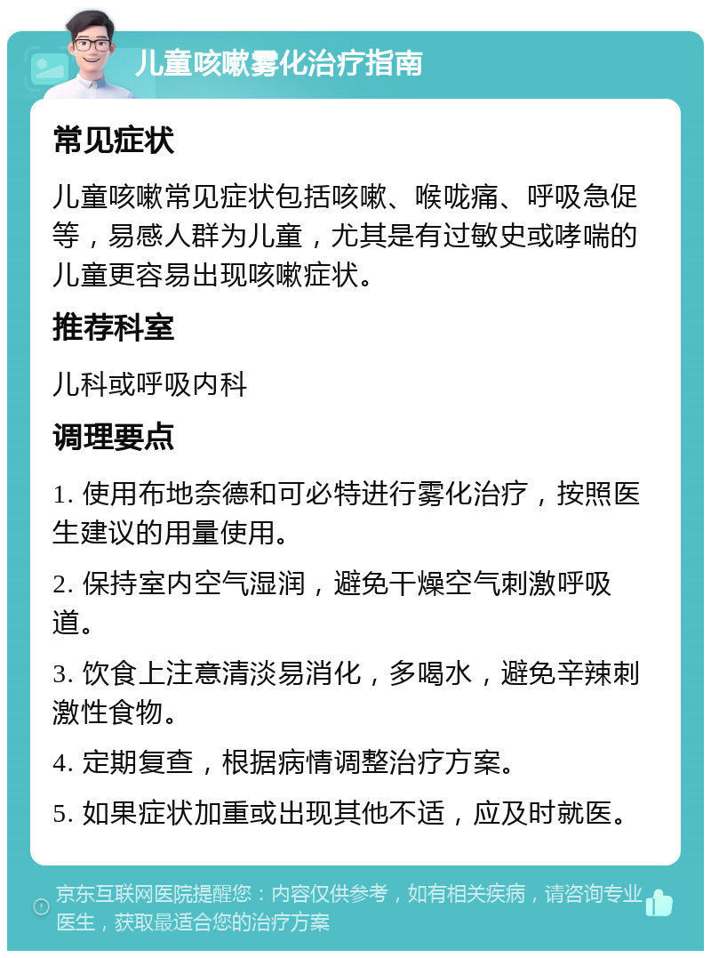 儿童咳嗽雾化治疗指南 常见症状 儿童咳嗽常见症状包括咳嗽、喉咙痛、呼吸急促等，易感人群为儿童，尤其是有过敏史或哮喘的儿童更容易出现咳嗽症状。 推荐科室 儿科或呼吸内科 调理要点 1. 使用布地奈德和可必特进行雾化治疗，按照医生建议的用量使用。 2. 保持室内空气湿润，避免干燥空气刺激呼吸道。 3. 饮食上注意清淡易消化，多喝水，避免辛辣刺激性食物。 4. 定期复查，根据病情调整治疗方案。 5. 如果症状加重或出现其他不适，应及时就医。