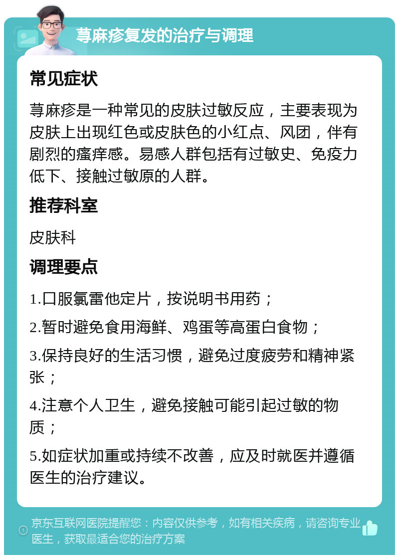 荨麻疹复发的治疗与调理 常见症状 荨麻疹是一种常见的皮肤过敏反应，主要表现为皮肤上出现红色或皮肤色的小红点、风团，伴有剧烈的瘙痒感。易感人群包括有过敏史、免疫力低下、接触过敏原的人群。 推荐科室 皮肤科 调理要点 1.口服氯雷他定片，按说明书用药； 2.暂时避免食用海鲜、鸡蛋等高蛋白食物； 3.保持良好的生活习惯，避免过度疲劳和精神紧张； 4.注意个人卫生，避免接触可能引起过敏的物质； 5.如症状加重或持续不改善，应及时就医并遵循医生的治疗建议。