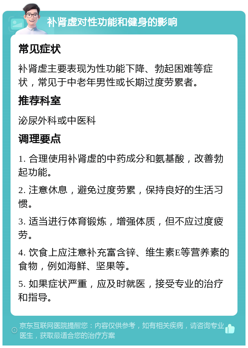 补肾虚对性功能和健身的影响 常见症状 补肾虚主要表现为性功能下降、勃起困难等症状，常见于中老年男性或长期过度劳累者。 推荐科室 泌尿外科或中医科 调理要点 1. 合理使用补肾虚的中药成分和氨基酸，改善勃起功能。 2. 注意休息，避免过度劳累，保持良好的生活习惯。 3. 适当进行体育锻炼，增强体质，但不应过度疲劳。 4. 饮食上应注意补充富含锌、维生素E等营养素的食物，例如海鲜、坚果等。 5. 如果症状严重，应及时就医，接受专业的治疗和指导。