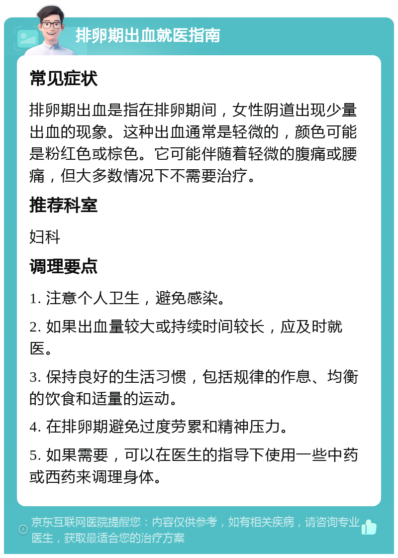 排卵期出血就医指南 常见症状 排卵期出血是指在排卵期间，女性阴道出现少量出血的现象。这种出血通常是轻微的，颜色可能是粉红色或棕色。它可能伴随着轻微的腹痛或腰痛，但大多数情况下不需要治疗。 推荐科室 妇科 调理要点 1. 注意个人卫生，避免感染。 2. 如果出血量较大或持续时间较长，应及时就医。 3. 保持良好的生活习惯，包括规律的作息、均衡的饮食和适量的运动。 4. 在排卵期避免过度劳累和精神压力。 5. 如果需要，可以在医生的指导下使用一些中药或西药来调理身体。