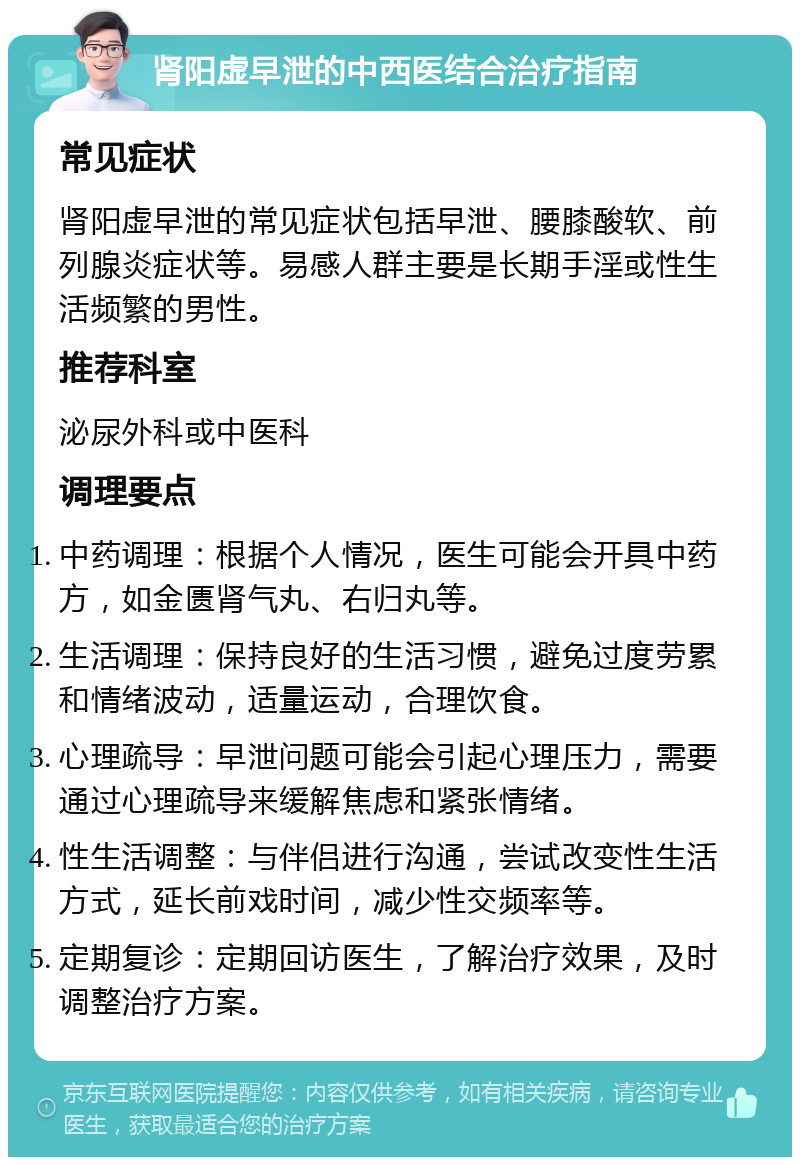 肾阳虚早泄的中西医结合治疗指南 常见症状 肾阳虚早泄的常见症状包括早泄、腰膝酸软、前列腺炎症状等。易感人群主要是长期手淫或性生活频繁的男性。 推荐科室 泌尿外科或中医科 调理要点 中药调理：根据个人情况，医生可能会开具中药方，如金匮肾气丸、右归丸等。 生活调理：保持良好的生活习惯，避免过度劳累和情绪波动，适量运动，合理饮食。 心理疏导：早泄问题可能会引起心理压力，需要通过心理疏导来缓解焦虑和紧张情绪。 性生活调整：与伴侣进行沟通，尝试改变性生活方式，延长前戏时间，减少性交频率等。 定期复诊：定期回访医生，了解治疗效果，及时调整治疗方案。