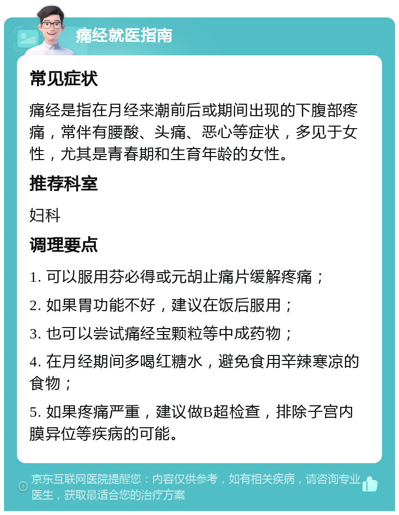 痛经就医指南 常见症状 痛经是指在月经来潮前后或期间出现的下腹部疼痛，常伴有腰酸、头痛、恶心等症状，多见于女性，尤其是青春期和生育年龄的女性。 推荐科室 妇科 调理要点 1. 可以服用芬必得或元胡止痛片缓解疼痛； 2. 如果胃功能不好，建议在饭后服用； 3. 也可以尝试痛经宝颗粒等中成药物； 4. 在月经期间多喝红糖水，避免食用辛辣寒凉的食物； 5. 如果疼痛严重，建议做B超检查，排除子宫内膜异位等疾病的可能。