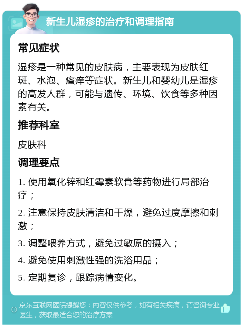 新生儿湿疹的治疗和调理指南 常见症状 湿疹是一种常见的皮肤病，主要表现为皮肤红斑、水泡、瘙痒等症状。新生儿和婴幼儿是湿疹的高发人群，可能与遗传、环境、饮食等多种因素有关。 推荐科室 皮肤科 调理要点 1. 使用氧化锌和红霉素软膏等药物进行局部治疗； 2. 注意保持皮肤清洁和干燥，避免过度摩擦和刺激； 3. 调整喂养方式，避免过敏原的摄入； 4. 避免使用刺激性强的洗浴用品； 5. 定期复诊，跟踪病情变化。