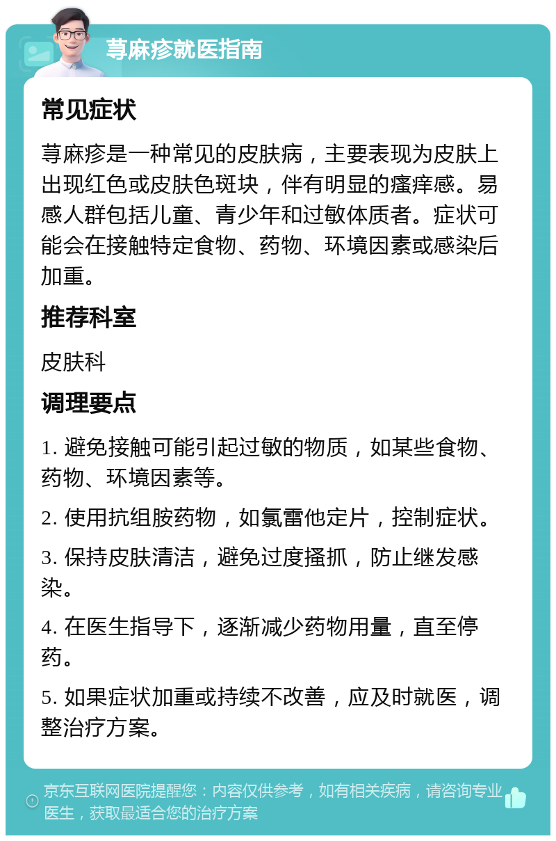 荨麻疹就医指南 常见症状 荨麻疹是一种常见的皮肤病，主要表现为皮肤上出现红色或皮肤色斑块，伴有明显的瘙痒感。易感人群包括儿童、青少年和过敏体质者。症状可能会在接触特定食物、药物、环境因素或感染后加重。 推荐科室 皮肤科 调理要点 1. 避免接触可能引起过敏的物质，如某些食物、药物、环境因素等。 2. 使用抗组胺药物，如氯雷他定片，控制症状。 3. 保持皮肤清洁，避免过度搔抓，防止继发感染。 4. 在医生指导下，逐渐减少药物用量，直至停药。 5. 如果症状加重或持续不改善，应及时就医，调整治疗方案。