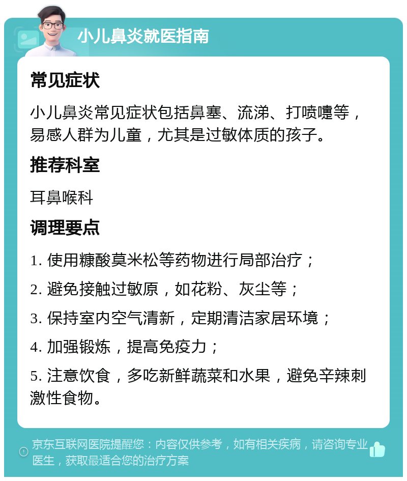 小儿鼻炎就医指南 常见症状 小儿鼻炎常见症状包括鼻塞、流涕、打喷嚏等，易感人群为儿童，尤其是过敏体质的孩子。 推荐科室 耳鼻喉科 调理要点 1. 使用糠酸莫米松等药物进行局部治疗； 2. 避免接触过敏原，如花粉、灰尘等； 3. 保持室内空气清新，定期清洁家居环境； 4. 加强锻炼，提高免疫力； 5. 注意饮食，多吃新鲜蔬菜和水果，避免辛辣刺激性食物。