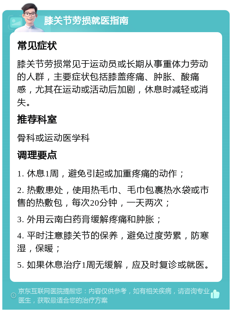 膝关节劳损就医指南 常见症状 膝关节劳损常见于运动员或长期从事重体力劳动的人群，主要症状包括膝盖疼痛、肿胀、酸痛感，尤其在运动或活动后加剧，休息时减轻或消失。 推荐科室 骨科或运动医学科 调理要点 1. 休息1周，避免引起或加重疼痛的动作； 2. 热敷患处，使用热毛巾、毛巾包裹热水袋或市售的热敷包，每次20分钟，一天两次； 3. 外用云南白药膏缓解疼痛和肿胀； 4. 平时注意膝关节的保养，避免过度劳累，防寒湿，保暖； 5. 如果休息治疗1周无缓解，应及时复诊或就医。