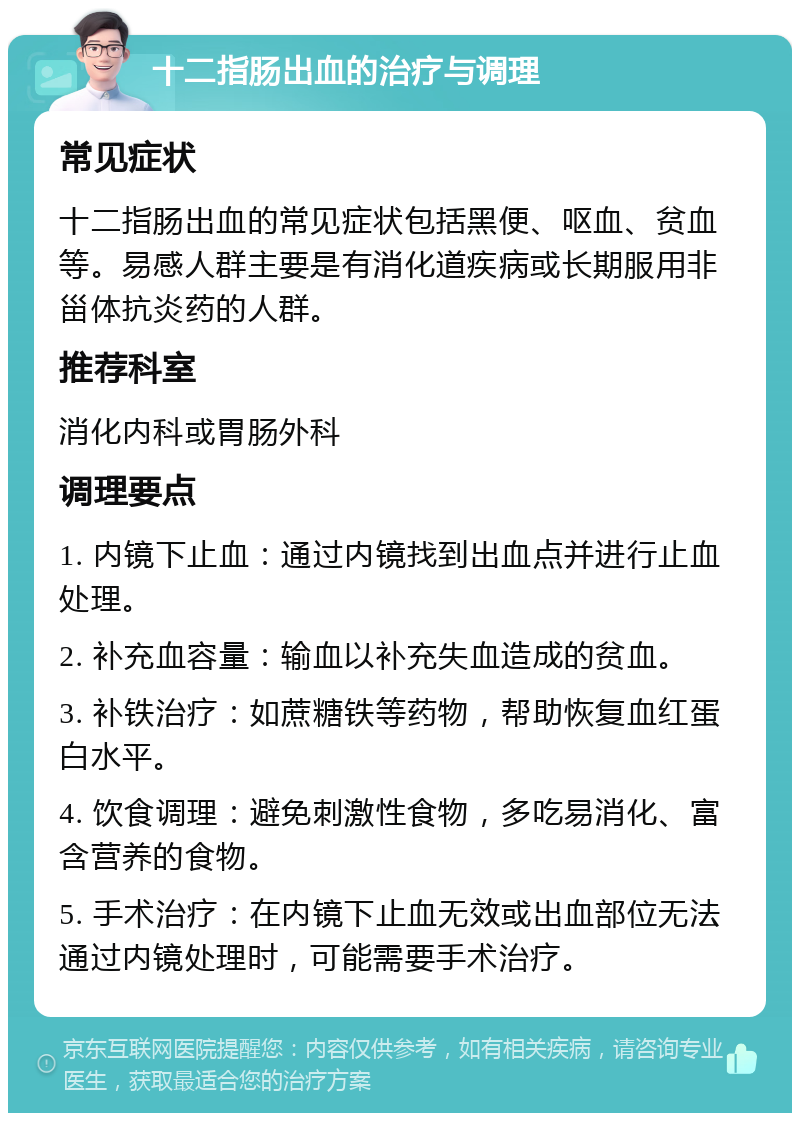 十二指肠出血的治疗与调理 常见症状 十二指肠出血的常见症状包括黑便、呕血、贫血等。易感人群主要是有消化道疾病或长期服用非甾体抗炎药的人群。 推荐科室 消化内科或胃肠外科 调理要点 1. 内镜下止血：通过内镜找到出血点并进行止血处理。 2. 补充血容量：输血以补充失血造成的贫血。 3. 补铁治疗：如蔗糖铁等药物，帮助恢复血红蛋白水平。 4. 饮食调理：避免刺激性食物，多吃易消化、富含营养的食物。 5. 手术治疗：在内镜下止血无效或出血部位无法通过内镜处理时，可能需要手术治疗。