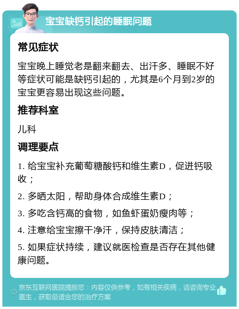 宝宝缺钙引起的睡眠问题 常见症状 宝宝晚上睡觉老是翻来翻去、出汗多、睡眠不好等症状可能是缺钙引起的，尤其是6个月到2岁的宝宝更容易出现这些问题。 推荐科室 儿科 调理要点 1. 给宝宝补充葡萄糖酸钙和维生素D，促进钙吸收； 2. 多晒太阳，帮助身体合成维生素D； 3. 多吃含钙高的食物，如鱼虾蛋奶瘦肉等； 4. 注意给宝宝擦干净汗，保持皮肤清洁； 5. 如果症状持续，建议就医检查是否存在其他健康问题。