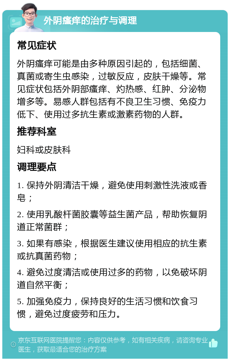 外阴瘙痒的治疗与调理 常见症状 外阴瘙痒可能是由多种原因引起的，包括细菌、真菌或寄生虫感染，过敏反应，皮肤干燥等。常见症状包括外阴部瘙痒、灼热感、红肿、分泌物增多等。易感人群包括有不良卫生习惯、免疫力低下、使用过多抗生素或激素药物的人群。 推荐科室 妇科或皮肤科 调理要点 1. 保持外阴清洁干燥，避免使用刺激性洗液或香皂； 2. 使用乳酸杆菌胶囊等益生菌产品，帮助恢复阴道正常菌群； 3. 如果有感染，根据医生建议使用相应的抗生素或抗真菌药物； 4. 避免过度清洁或使用过多的药物，以免破坏阴道自然平衡； 5. 加强免疫力，保持良好的生活习惯和饮食习惯，避免过度疲劳和压力。