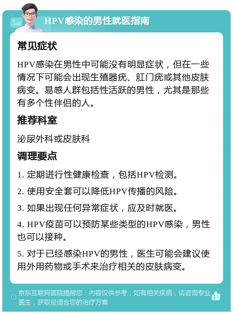 HPV感染的男性就医指南 常见症状 HPV感染在男性中可能没有明显症状，但在一些情况下可能会出现生殖器疣、肛门疣或其他皮肤病变。易感人群包括性活跃的男性，尤其是那些有多个性伴侣的人。 推荐科室 泌尿外科或皮肤科 调理要点 1. 定期进行性健康检查，包括HPV检测。 2. 使用安全套可以降低HPV传播的风险。 3. 如果出现任何异常症状，应及时就医。 4. HPV疫苗可以预防某些类型的HPV感染，男性也可以接种。 5. 对于已经感染HPV的男性，医生可能会建议使用外用药物或手术来治疗相关的皮肤病变。