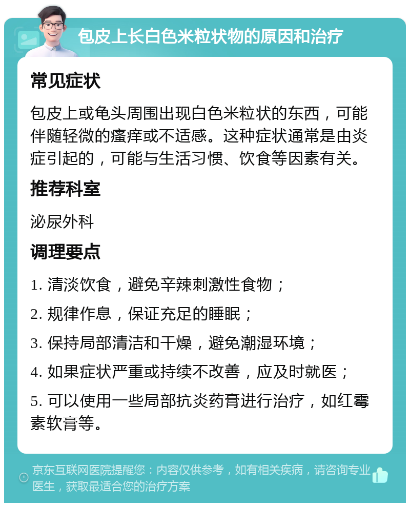 包皮上长白色米粒状物的原因和治疗 常见症状 包皮上或龟头周围出现白色米粒状的东西，可能伴随轻微的瘙痒或不适感。这种症状通常是由炎症引起的，可能与生活习惯、饮食等因素有关。 推荐科室 泌尿外科 调理要点 1. 清淡饮食，避免辛辣刺激性食物； 2. 规律作息，保证充足的睡眠； 3. 保持局部清洁和干燥，避免潮湿环境； 4. 如果症状严重或持续不改善，应及时就医； 5. 可以使用一些局部抗炎药膏进行治疗，如红霉素软膏等。