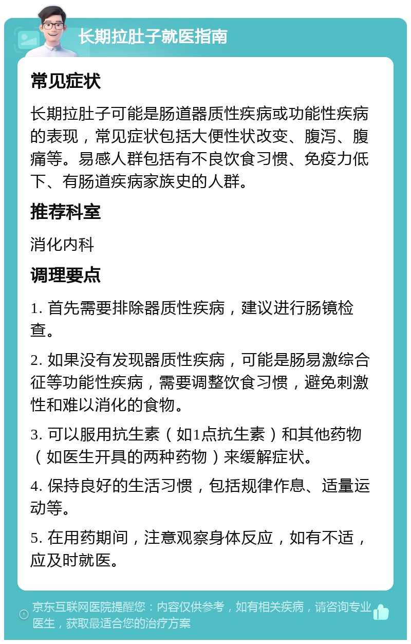 长期拉肚子就医指南 常见症状 长期拉肚子可能是肠道器质性疾病或功能性疾病的表现，常见症状包括大便性状改变、腹泻、腹痛等。易感人群包括有不良饮食习惯、免疫力低下、有肠道疾病家族史的人群。 推荐科室 消化内科 调理要点 1. 首先需要排除器质性疾病，建议进行肠镜检查。 2. 如果没有发现器质性疾病，可能是肠易激综合征等功能性疾病，需要调整饮食习惯，避免刺激性和难以消化的食物。 3. 可以服用抗生素（如1点抗生素）和其他药物（如医生开具的两种药物）来缓解症状。 4. 保持良好的生活习惯，包括规律作息、适量运动等。 5. 在用药期间，注意观察身体反应，如有不适，应及时就医。