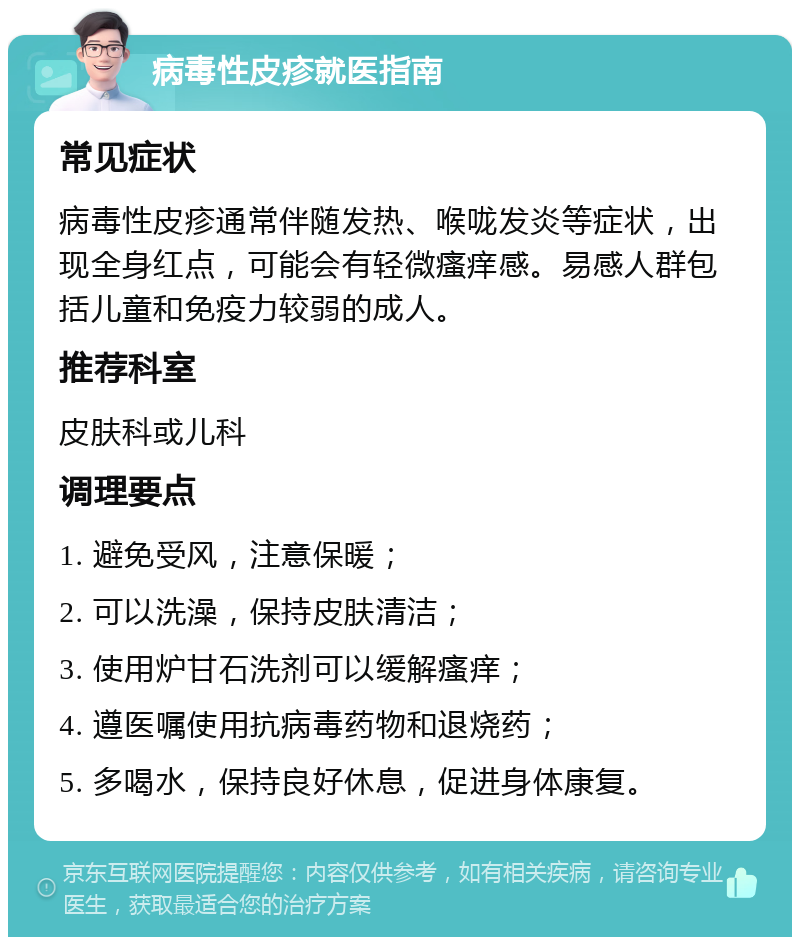 病毒性皮疹就医指南 常见症状 病毒性皮疹通常伴随发热、喉咙发炎等症状，出现全身红点，可能会有轻微瘙痒感。易感人群包括儿童和免疫力较弱的成人。 推荐科室 皮肤科或儿科 调理要点 1. 避免受风，注意保暖； 2. 可以洗澡，保持皮肤清洁； 3. 使用炉甘石洗剂可以缓解瘙痒； 4. 遵医嘱使用抗病毒药物和退烧药； 5. 多喝水，保持良好休息，促进身体康复。