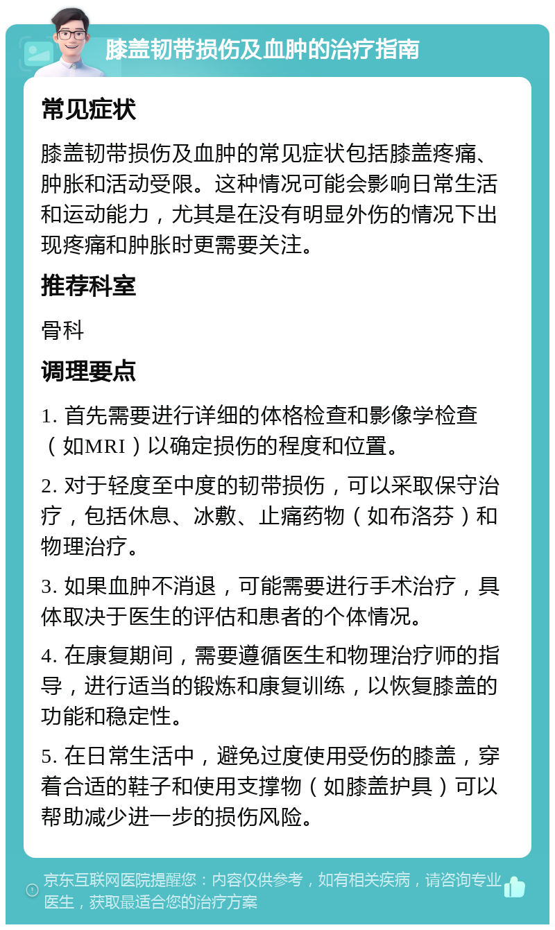 膝盖韧带损伤及血肿的治疗指南 常见症状 膝盖韧带损伤及血肿的常见症状包括膝盖疼痛、肿胀和活动受限。这种情况可能会影响日常生活和运动能力，尤其是在没有明显外伤的情况下出现疼痛和肿胀时更需要关注。 推荐科室 骨科 调理要点 1. 首先需要进行详细的体格检查和影像学检查（如MRI）以确定损伤的程度和位置。 2. 对于轻度至中度的韧带损伤，可以采取保守治疗，包括休息、冰敷、止痛药物（如布洛芬）和物理治疗。 3. 如果血肿不消退，可能需要进行手术治疗，具体取决于医生的评估和患者的个体情况。 4. 在康复期间，需要遵循医生和物理治疗师的指导，进行适当的锻炼和康复训练，以恢复膝盖的功能和稳定性。 5. 在日常生活中，避免过度使用受伤的膝盖，穿着合适的鞋子和使用支撑物（如膝盖护具）可以帮助减少进一步的损伤风险。