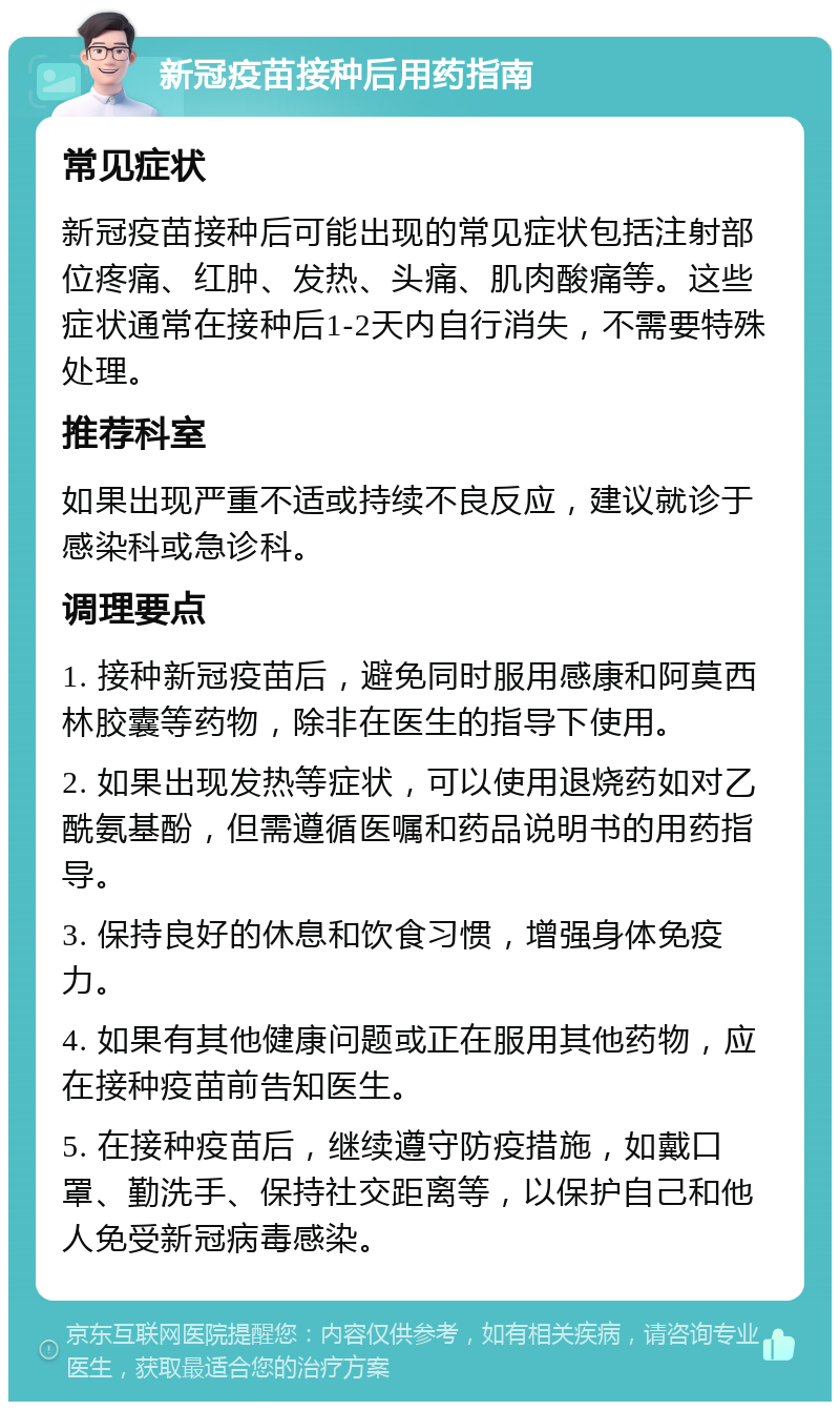 新冠疫苗接种后用药指南 常见症状 新冠疫苗接种后可能出现的常见症状包括注射部位疼痛、红肿、发热、头痛、肌肉酸痛等。这些症状通常在接种后1-2天内自行消失，不需要特殊处理。 推荐科室 如果出现严重不适或持续不良反应，建议就诊于感染科或急诊科。 调理要点 1. 接种新冠疫苗后，避免同时服用感康和阿莫西林胶囊等药物，除非在医生的指导下使用。 2. 如果出现发热等症状，可以使用退烧药如对乙酰氨基酚，但需遵循医嘱和药品说明书的用药指导。 3. 保持良好的休息和饮食习惯，增强身体免疫力。 4. 如果有其他健康问题或正在服用其他药物，应在接种疫苗前告知医生。 5. 在接种疫苗后，继续遵守防疫措施，如戴口罩、勤洗手、保持社交距离等，以保护自己和他人免受新冠病毒感染。