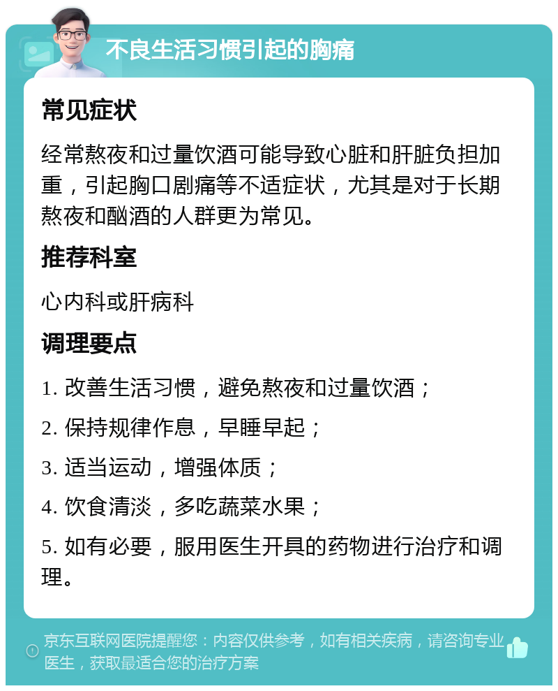 不良生活习惯引起的胸痛 常见症状 经常熬夜和过量饮酒可能导致心脏和肝脏负担加重，引起胸口剧痛等不适症状，尤其是对于长期熬夜和酗酒的人群更为常见。 推荐科室 心内科或肝病科 调理要点 1. 改善生活习惯，避免熬夜和过量饮酒； 2. 保持规律作息，早睡早起； 3. 适当运动，增强体质； 4. 饮食清淡，多吃蔬菜水果； 5. 如有必要，服用医生开具的药物进行治疗和调理。