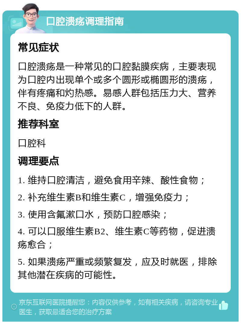 口腔溃疡调理指南 常见症状 口腔溃疡是一种常见的口腔黏膜疾病，主要表现为口腔内出现单个或多个圆形或椭圆形的溃疡，伴有疼痛和灼热感。易感人群包括压力大、营养不良、免疫力低下的人群。 推荐科室 口腔科 调理要点 1. 维持口腔清洁，避免食用辛辣、酸性食物； 2. 补充维生素B和维生素C，增强免疫力； 3. 使用含氟漱口水，预防口腔感染； 4. 可以口服维生素B2、维生素C等药物，促进溃疡愈合； 5. 如果溃疡严重或频繁复发，应及时就医，排除其他潜在疾病的可能性。