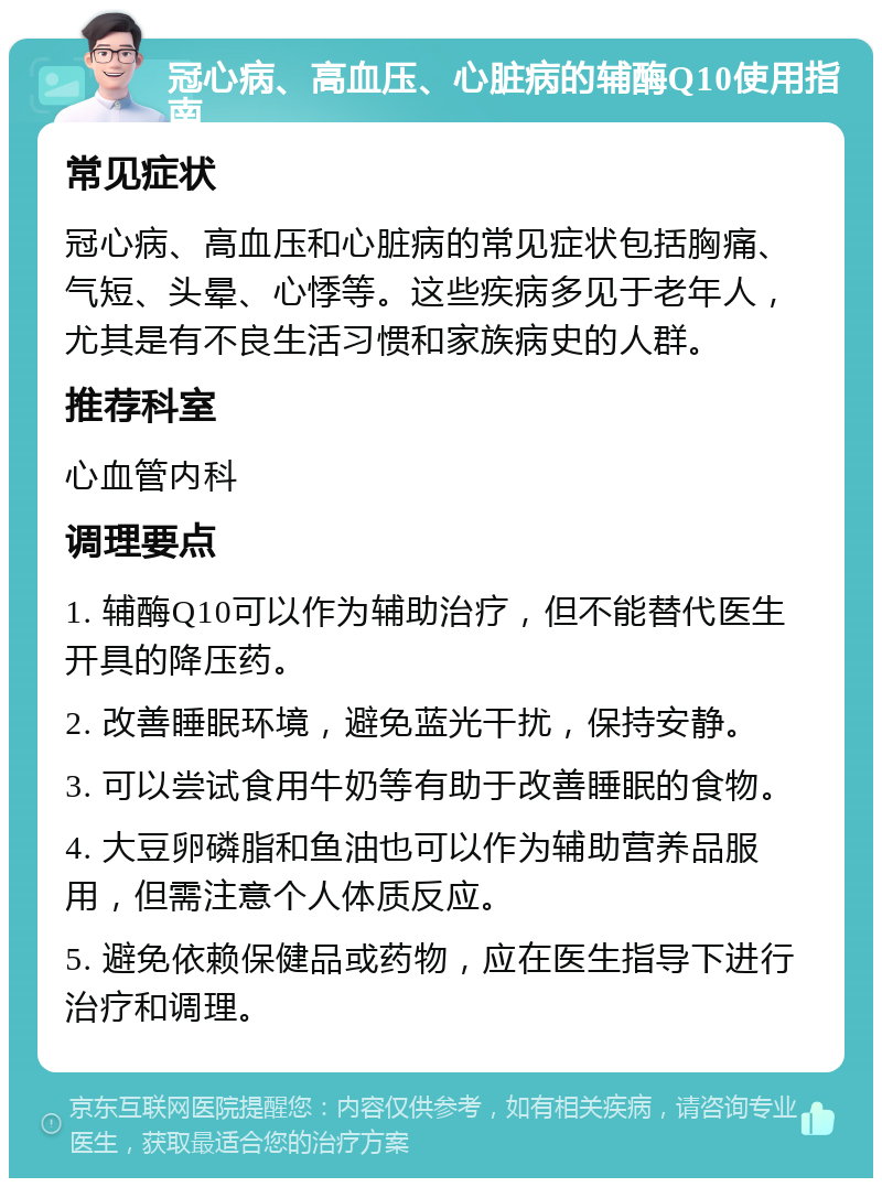 冠心病、高血压、心脏病的辅酶Q10使用指南 常见症状 冠心病、高血压和心脏病的常见症状包括胸痛、气短、头晕、心悸等。这些疾病多见于老年人，尤其是有不良生活习惯和家族病史的人群。 推荐科室 心血管内科 调理要点 1. 辅酶Q10可以作为辅助治疗，但不能替代医生开具的降压药。 2. 改善睡眠环境，避免蓝光干扰，保持安静。 3. 可以尝试食用牛奶等有助于改善睡眠的食物。 4. 大豆卵磷脂和鱼油也可以作为辅助营养品服用，但需注意个人体质反应。 5. 避免依赖保健品或药物，应在医生指导下进行治疗和调理。