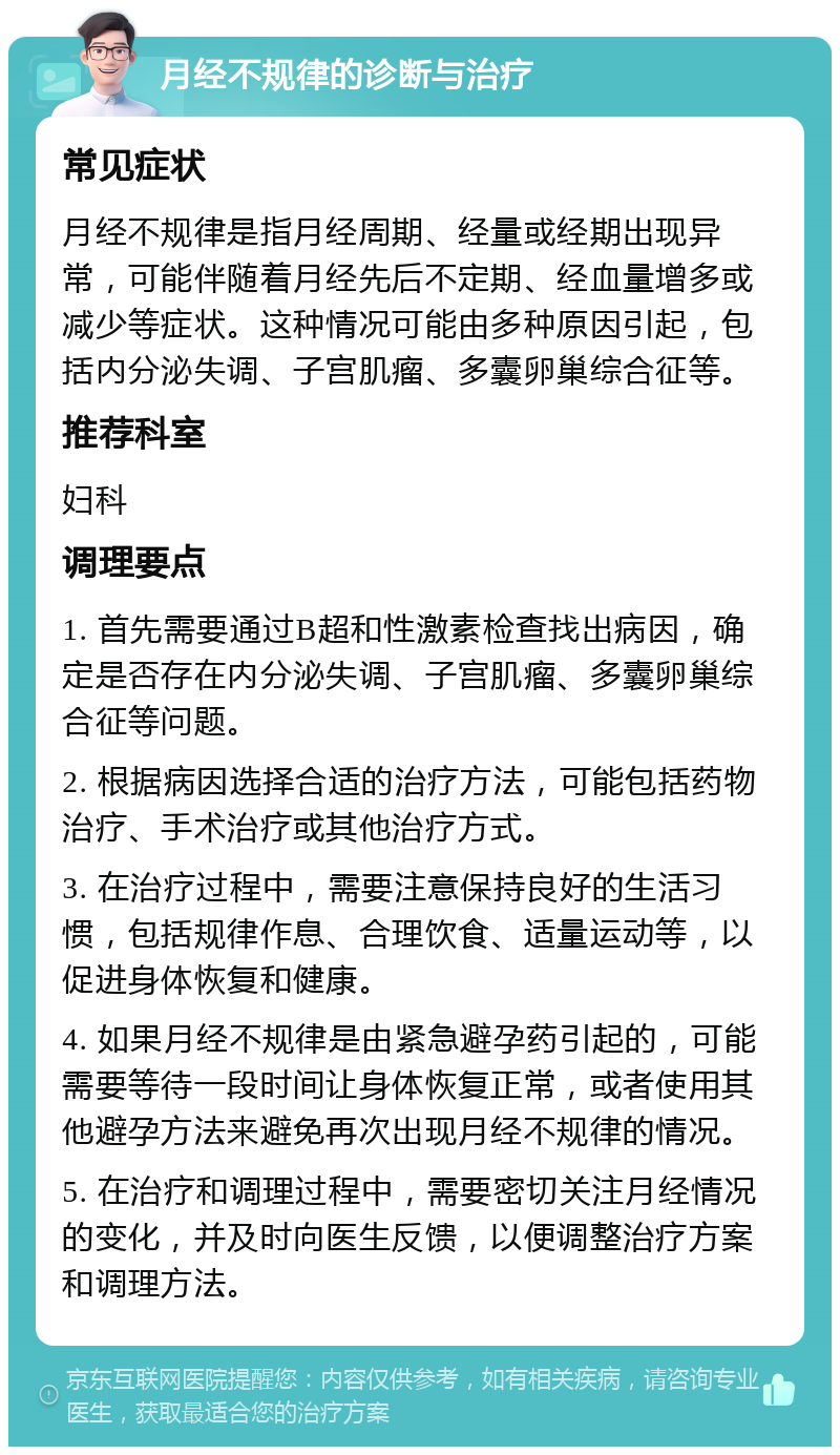 月经不规律的诊断与治疗 常见症状 月经不规律是指月经周期、经量或经期出现异常，可能伴随着月经先后不定期、经血量增多或减少等症状。这种情况可能由多种原因引起，包括内分泌失调、子宫肌瘤、多囊卵巢综合征等。 推荐科室 妇科 调理要点 1. 首先需要通过B超和性激素检查找出病因，确定是否存在内分泌失调、子宫肌瘤、多囊卵巢综合征等问题。 2. 根据病因选择合适的治疗方法，可能包括药物治疗、手术治疗或其他治疗方式。 3. 在治疗过程中，需要注意保持良好的生活习惯，包括规律作息、合理饮食、适量运动等，以促进身体恢复和健康。 4. 如果月经不规律是由紧急避孕药引起的，可能需要等待一段时间让身体恢复正常，或者使用其他避孕方法来避免再次出现月经不规律的情况。 5. 在治疗和调理过程中，需要密切关注月经情况的变化，并及时向医生反馈，以便调整治疗方案和调理方法。