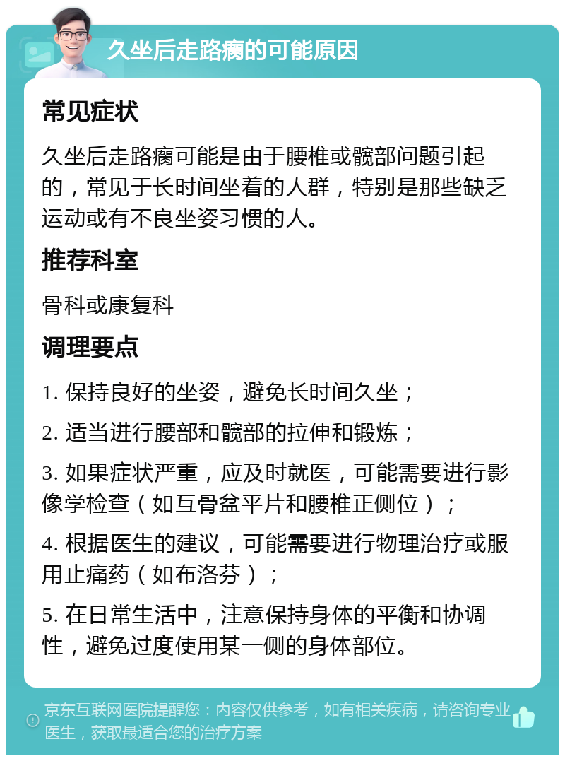 久坐后走路瘸的可能原因 常见症状 久坐后走路瘸可能是由于腰椎或髋部问题引起的，常见于长时间坐着的人群，特别是那些缺乏运动或有不良坐姿习惯的人。 推荐科室 骨科或康复科 调理要点 1. 保持良好的坐姿，避免长时间久坐； 2. 适当进行腰部和髋部的拉伸和锻炼； 3. 如果症状严重，应及时就医，可能需要进行影像学检查（如互骨盆平片和腰椎正侧位）； 4. 根据医生的建议，可能需要进行物理治疗或服用止痛药（如布洛芬）； 5. 在日常生活中，注意保持身体的平衡和协调性，避免过度使用某一侧的身体部位。