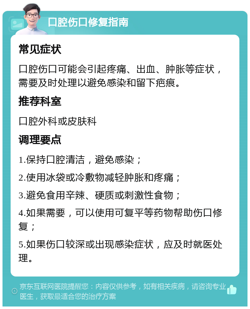 口腔伤口修复指南 常见症状 口腔伤口可能会引起疼痛、出血、肿胀等症状，需要及时处理以避免感染和留下疤痕。 推荐科室 口腔外科或皮肤科 调理要点 1.保持口腔清洁，避免感染； 2.使用冰袋或冷敷物减轻肿胀和疼痛； 3.避免食用辛辣、硬质或刺激性食物； 4.如果需要，可以使用可复平等药物帮助伤口修复； 5.如果伤口较深或出现感染症状，应及时就医处理。