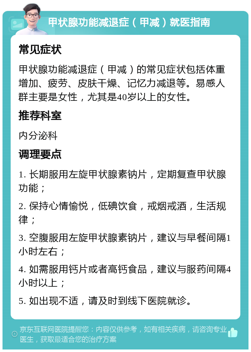 甲状腺功能减退症（甲减）就医指南 常见症状 甲状腺功能减退症（甲减）的常见症状包括体重增加、疲劳、皮肤干燥、记忆力减退等。易感人群主要是女性，尤其是40岁以上的女性。 推荐科室 内分泌科 调理要点 1. 长期服用左旋甲状腺素钠片，定期复查甲状腺功能； 2. 保持心情愉悦，低碘饮食，戒烟戒酒，生活规律； 3. 空腹服用左旋甲状腺素钠片，建议与早餐间隔1小时左右； 4. 如需服用钙片或者高钙食品，建议与服药间隔4小时以上； 5. 如出现不适，请及时到线下医院就诊。