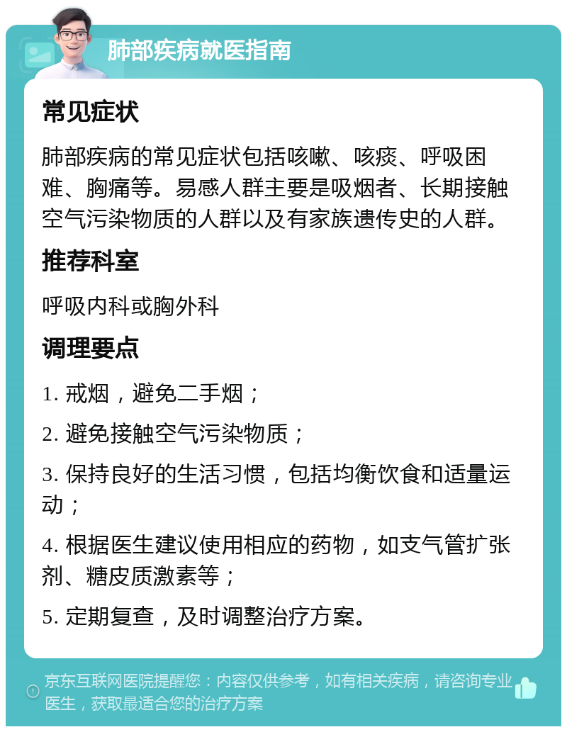 肺部疾病就医指南 常见症状 肺部疾病的常见症状包括咳嗽、咳痰、呼吸困难、胸痛等。易感人群主要是吸烟者、长期接触空气污染物质的人群以及有家族遗传史的人群。 推荐科室 呼吸内科或胸外科 调理要点 1. 戒烟，避免二手烟； 2. 避免接触空气污染物质； 3. 保持良好的生活习惯，包括均衡饮食和适量运动； 4. 根据医生建议使用相应的药物，如支气管扩张剂、糖皮质激素等； 5. 定期复查，及时调整治疗方案。