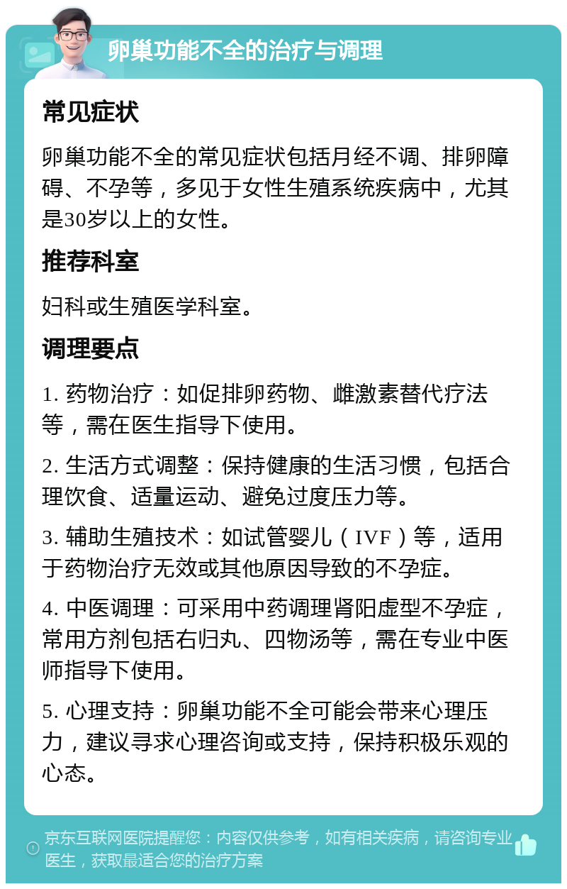 卵巢功能不全的治疗与调理 常见症状 卵巢功能不全的常见症状包括月经不调、排卵障碍、不孕等，多见于女性生殖系统疾病中，尤其是30岁以上的女性。 推荐科室 妇科或生殖医学科室。 调理要点 1. 药物治疗：如促排卵药物、雌激素替代疗法等，需在医生指导下使用。 2. 生活方式调整：保持健康的生活习惯，包括合理饮食、适量运动、避免过度压力等。 3. 辅助生殖技术：如试管婴儿（IVF）等，适用于药物治疗无效或其他原因导致的不孕症。 4. 中医调理：可采用中药调理肾阳虚型不孕症，常用方剂包括右归丸、四物汤等，需在专业中医师指导下使用。 5. 心理支持：卵巢功能不全可能会带来心理压力，建议寻求心理咨询或支持，保持积极乐观的心态。