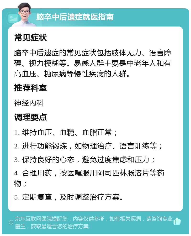 脑卒中后遗症就医指南 常见症状 脑卒中后遗症的常见症状包括肢体无力、语言障碍、视力模糊等。易感人群主要是中老年人和有高血压、糖尿病等慢性疾病的人群。 推荐科室 神经内科 调理要点 1. 维持血压、血糖、血脂正常； 2. 进行功能锻炼，如物理治疗、语言训练等； 3. 保持良好的心态，避免过度焦虑和压力； 4. 合理用药，按医嘱服用阿司匹林肠溶片等药物； 5. 定期复查，及时调整治疗方案。